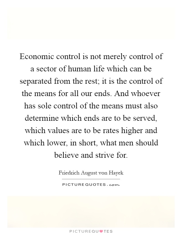 Economic control is not merely control of a sector of human life which can be separated from the rest; it is the control of the means for all our ends. And whoever has sole control of the means must also determine which ends are to be served, which values are to be rates higher and which lower, in short, what men should believe and strive for Picture Quote #1