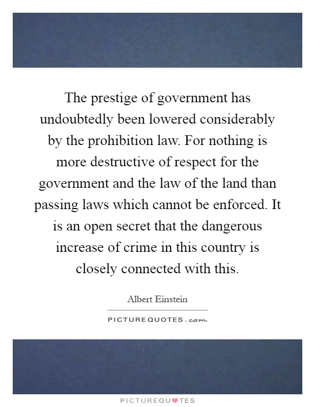 The prestige of government has undoubtedly been lowered considerably by the prohibition law. For nothing is more destructive of respect for the government and the law of the land than passing laws which cannot be enforced. It is an open secret that the dangerous increase of crime in this country is closely connected with this Picture Quote #1