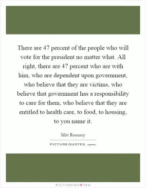There are 47 percent of the people who will vote for the president no matter what. All right, there are 47 percent who are with him, who are dependent upon government, who believe that they are victims, who believe that government has a responsibility to care for them, who believe that they are entitled to health care, to food, to housing, to you name it Picture Quote #1