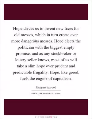 Hope drives us to invent new fixes for old messes, which in turn create ever more dangerous messes. Hope elects the politician with the biggest empty promise; and as any stockbroker or lottery seller knows, most of us will take a slim hope over prudent and predictable frugality. Hope, like greed, fuels the engine of capitalism Picture Quote #1
