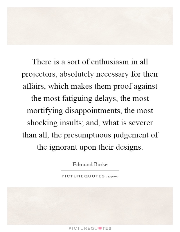 There is a sort of enthusiasm in all projectors, absolutely necessary for their affairs, which makes them proof against the most fatiguing delays, the most mortifying disappointments, the most shocking insults; and, what is severer than all, the presumptuous judgement of the ignorant upon their designs Picture Quote #1