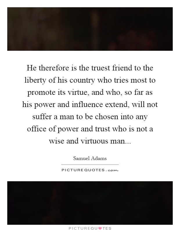 He therefore is the truest friend to the liberty of his country who tries most to promote its virtue, and who, so far as his power and influence extend, will not suffer a man to be chosen into any office of power and trust who is not a wise and virtuous man Picture Quote #1
