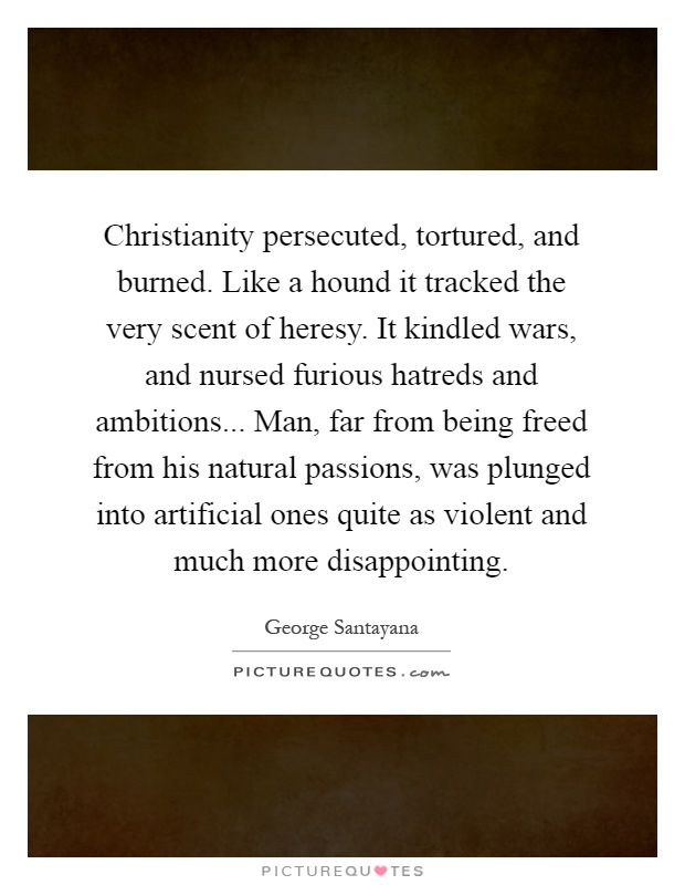 Christianity persecuted, tortured, and burned. Like a hound it tracked the very scent of heresy. It kindled wars, and nursed furious hatreds and ambitions... Man, far from being freed from his natural passions, was plunged into artificial ones quite as violent and much more disappointing Picture Quote #1