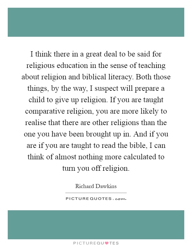 I think there in a great deal to be said for religious education in the sense of teaching about religion and biblical literacy. Both those things, by the way, I suspect will prepare a child to give up religion. If you are taught comparative religion, you are more likely to realise that there are other religions than the one you have been brought up in. And if you are if you are taught to read the bible, I can think of almost nothing more calculated to turn you off religion Picture Quote #1