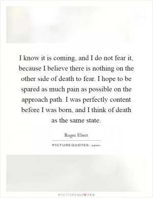 I know it is coming, and I do not fear it, because I believe there is nothing on the other side of death to fear. I hope to be spared as much pain as possible on the approach path. I was perfectly content before I was born, and I think of death as the same state Picture Quote #1
