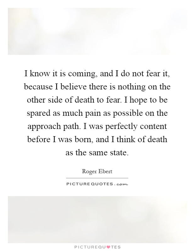 I know it is coming, and I do not fear it, because I believe there is nothing on the other side of death to fear. I hope to be spared as much pain as possible on the approach path. I was perfectly content before I was born, and I think of death as the same state Picture Quote #1