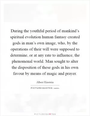 During the youthful period of mankind’s spiritual evolution human fantasy created gods in man’s own image, who, by the operations of their will were supposed to determine, or at any rate to influence, the phenomenal world. Man sought to alter the disposition of these gods in his own favour by means of magic and prayer Picture Quote #1