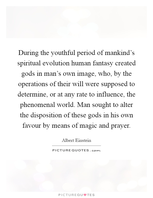 During the youthful period of mankind's spiritual evolution human fantasy created gods in man's own image, who, by the operations of their will were supposed to determine, or at any rate to influence, the phenomenal world. Man sought to alter the disposition of these gods in his own favour by means of magic and prayer Picture Quote #1