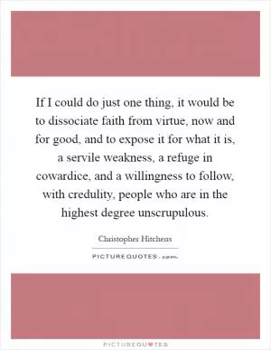 If I could do just one thing, it would be to dissociate faith from virtue, now and for good, and to expose it for what it is, a servile weakness, a refuge in cowardice, and a willingness to follow, with credulity, people who are in the highest degree unscrupulous Picture Quote #1