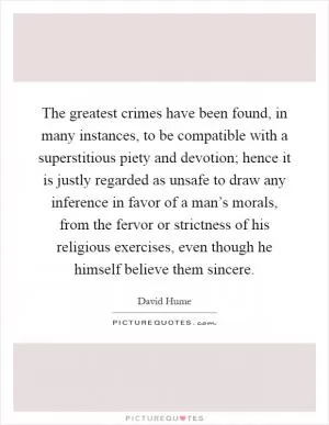 The greatest crimes have been found, in many instances, to be compatible with a superstitious piety and devotion; hence it is justly regarded as unsafe to draw any inference in favor of a man’s morals, from the fervor or strictness of his religious exercises, even though he himself believe them sincere Picture Quote #1