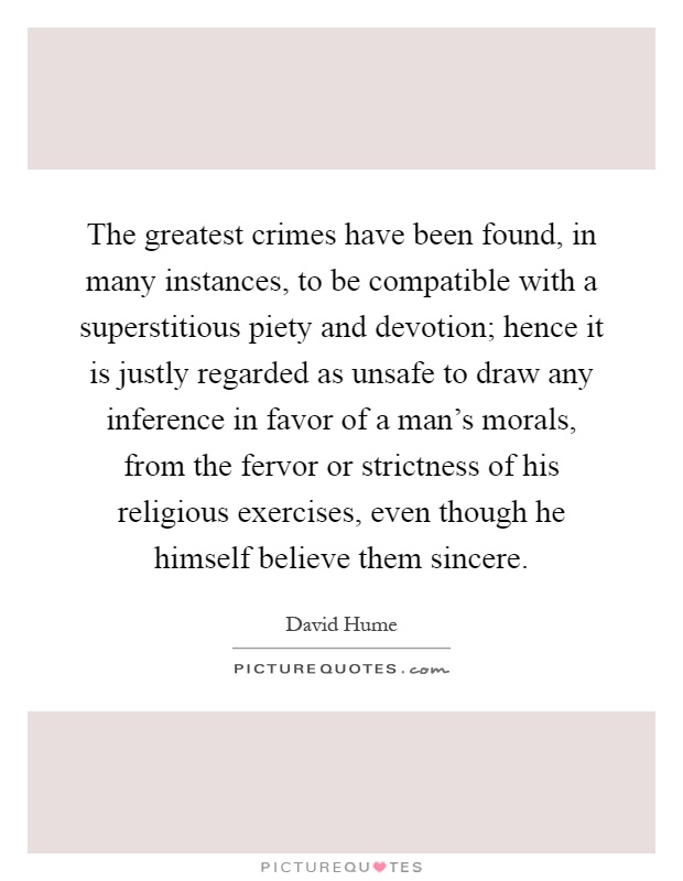 The greatest crimes have been found, in many instances, to be compatible with a superstitious piety and devotion; hence it is justly regarded as unsafe to draw any inference in favor of a man's morals, from the fervor or strictness of his religious exercises, even though he himself believe them sincere Picture Quote #1