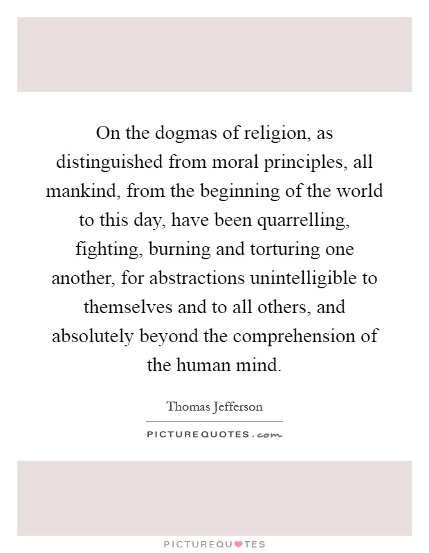 On the dogmas of religion, as distinguished from moral principles, all mankind, from the beginning of the world to this day, have been quarrelling, fighting, burning and torturing one another, for abstractions unintelligible to themselves and to all others, and absolutely beyond the comprehension of the human mind Picture Quote #1