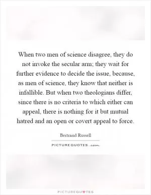 When two men of science disagree, they do not invoke the secular arm; they wait for further evidence to decide the issue, because, as men of science, they know that neither is infallible. But when two theologians differ, since there is no criteria to which either can appeal, there is nothing for it but mutual hatred and an open or covert appeal to force Picture Quote #1