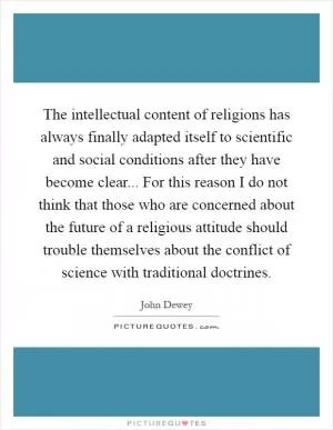 The intellectual content of religions has always finally adapted itself to scientific and social conditions after they have become clear... For this reason I do not think that those who are concerned about the future of a religious attitude should trouble themselves about the conflict of science with traditional doctrines Picture Quote #1