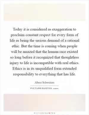Today it is considered as exaggeration to proclaim constant respect for every form of life as being the serious demand of a rational ethic. But the time is coming when people will be amazed that the human race existed so long before it recognized that thoughtless injury to life is incompatible with real ethics. Ethics is in its unqualified form extended responsibility to everything that has life Picture Quote #1