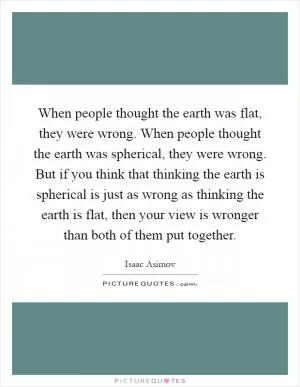 When people thought the earth was flat, they were wrong. When people thought the earth was spherical, they were wrong. But if you think that thinking the earth is spherical is just as wrong as thinking the earth is flat, then your view is wronger than both of them put together Picture Quote #1