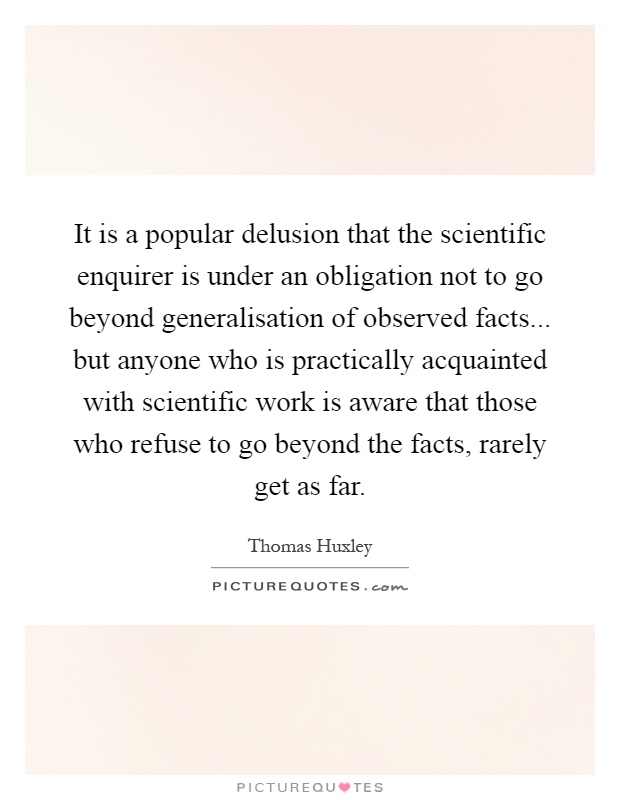 It is a popular delusion that the scientific enquirer is under an obligation not to go beyond generalisation of observed facts... but anyone who is practically acquainted with scientific work is aware that those who refuse to go beyond the facts, rarely get as far Picture Quote #1