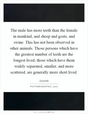 The male has more teeth than the female in mankind, and sheep and goats, and swine. This has not been observed in other animals. Those persons which have the greatest number of teeth are the longest lived; those which have them widely separated, smaller, and more scattered, are generally more short lived Picture Quote #1