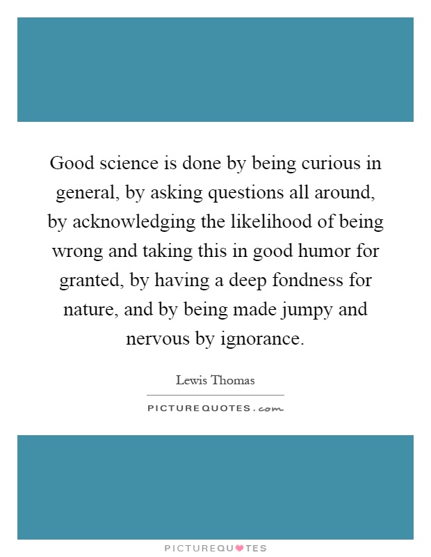 Good science is done by being curious in general, by asking questions all around, by acknowledging the likelihood of being wrong and taking this in good humor for granted, by having a deep fondness for nature, and by being made jumpy and nervous by ignorance Picture Quote #1