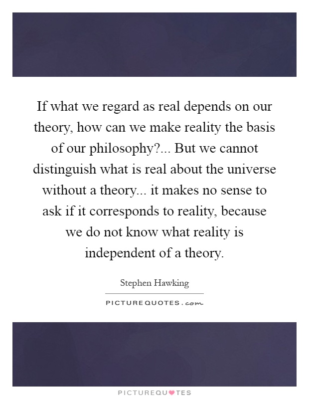 If what we regard as real depends on our theory, how can we make reality the basis of our philosophy?... But we cannot distinguish what is real about the universe without a theory... it makes no sense to ask if it corresponds to reality, because we do not know what reality is independent of a theory Picture Quote #1