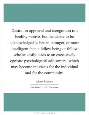 Desire for approval and recognition is a healthy motive, but the desire to be acknowledged as better, stronger, or more intelligent than a fellow being or fellow scholar easily leads to an excessively egoistic psychological adjustment, which may become injurious for the individual and for the community Picture Quote #1