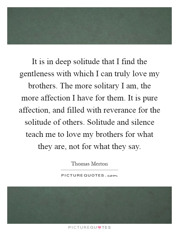 It is in deep solitude that I find the gentleness with which I can truly love my brothers. The more solitary I am, the more affection I have for them. It is pure affection, and filled with reverance for the solitude of others. Solitude and silence teach me to love my brothers for what they are, not for what they say Picture Quote #1