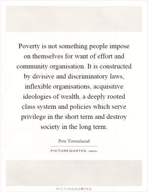 Poverty is not something people impose on themselves for want of effort and community organisation. It is constructed by divisive and discriminatory laws, inflexible organisations, acquisitive ideologies of wealth, a deeply rooted class system and policies which serve privilege in the short term and destroy society in the long term Picture Quote #1