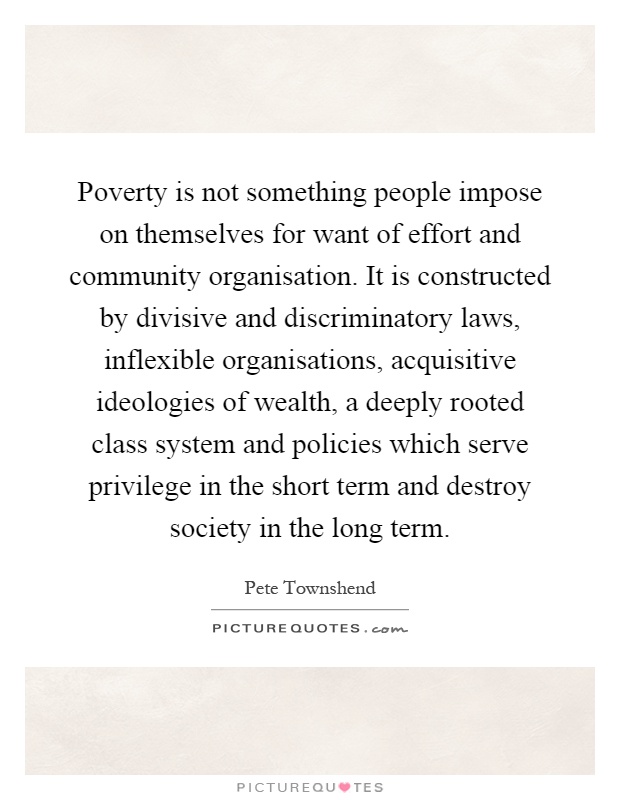 Poverty is not something people impose on themselves for want of effort and community organisation. It is constructed by divisive and discriminatory laws, inflexible organisations, acquisitive ideologies of wealth, a deeply rooted class system and policies which serve privilege in the short term and destroy society in the long term Picture Quote #1