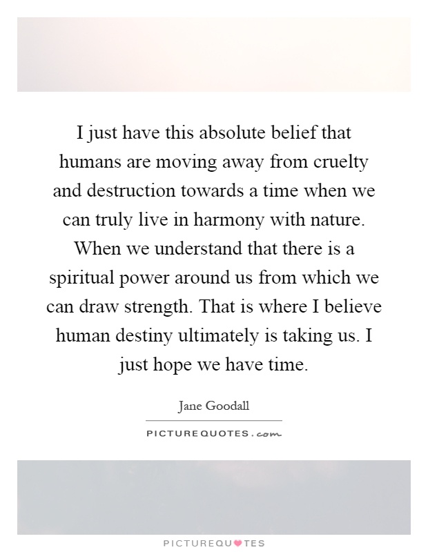 I just have this absolute belief that humans are moving away from cruelty and destruction towards a time when we can truly live in harmony with nature. When we understand that there is a spiritual power around us from which we can draw strength. That is where I believe human destiny ultimately is taking us. I just hope we have time Picture Quote #1