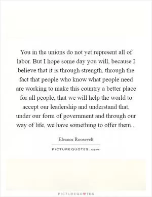 You in the unions do not yet represent all of labor. But I hope some day you will, because I believe that it is through strength, through the fact that people who know what people need are working to make this country a better place for all people, that we will help the world to accept our leadership and understand that, under our form of government and through our way of life, we have something to offer them Picture Quote #1