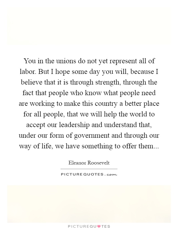 You in the unions do not yet represent all of labor. But I hope some day you will, because I believe that it is through strength, through the fact that people who know what people need are working to make this country a better place for all people, that we will help the world to accept our leadership and understand that, under our form of government and through our way of life, we have something to offer them Picture Quote #1