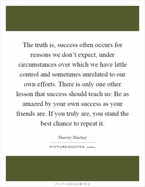The truth is, success often occurs for reasons we don’t expect, under circumstances over which we have little control and sometimes unrelated to our own efforts. There is only one other lesson that success should teach us: Be as amazed by your own success as your friends are. If you truly are, you stand the best chance to repeat it Picture Quote #1