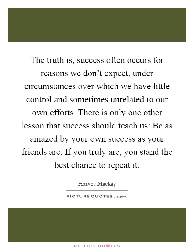 The truth is, success often occurs for reasons we don't expect, under circumstances over which we have little control and sometimes unrelated to our own efforts. There is only one other lesson that success should teach us: Be as amazed by your own success as your friends are. If you truly are, you stand the best chance to repeat it Picture Quote #1