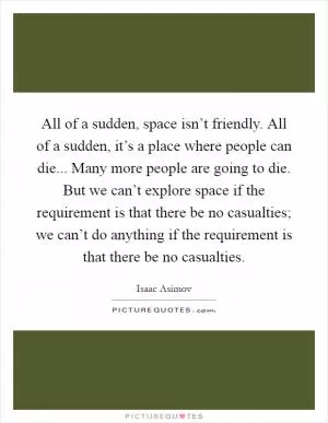 All of a sudden, space isn’t friendly. All of a sudden, it’s a place where people can die... Many more people are going to die. But we can’t explore space if the requirement is that there be no casualties; we can’t do anything if the requirement is that there be no casualties Picture Quote #1