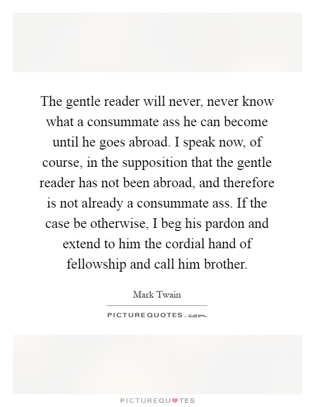 The gentle reader will never, never know what a consummate ass he can become until he goes abroad. I speak now, of course, in the supposition that the gentle reader has not been abroad, and therefore is not already a consummate ass. If the case be otherwise, I beg his pardon and extend to him the cordial hand of fellowship and call him brother Picture Quote #1