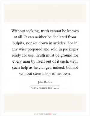 Without seeking, truth cannot be known at all. It can neither be declared from pulpits, nor set down in articles, nor in any wise prepared and sold in packages ready for use. Truth must be ground for every man by itself out of it such, with such help as he can get, indeed, but not without stern labor of his own Picture Quote #1