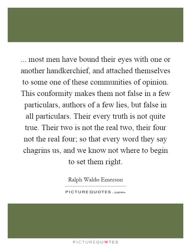 ... most men have bound their eyes with one or another handkerchief, and attached themselves to some one of these communities of opinion. This conformity makes them not false in a few particulars, authors of a few lies, but false in all particulars. Their every truth is not quite true. Their two is not the real two, their four not the real four; so that every word they say chagrins us, and we know not where to begin to set them right Picture Quote #1