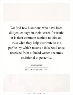 We find few historians who have been diligent enough in their search for truth; it is their common method to take on trust what they help distribute to the public; by which means a falsehood once received from a famed writer becomes traditional to posterity Picture Quote #1