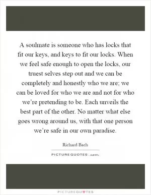 A soulmate is someone who has locks that fit our keys, and keys to fit our locks. When we feel safe enough to open the locks, our truest selves step out and we can be completely and honestly who we are; we can be loved for who we are and not for who we’re pretending to be. Each unveils the best part of the other. No matter what else goes wrong around us, with that one person we’re safe in our own paradise Picture Quote #1