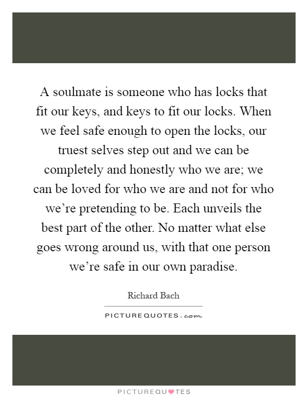 A soulmate is someone who has locks that fit our keys, and keys to fit our locks. When we feel safe enough to open the locks, our truest selves step out and we can be completely and honestly who we are; we can be loved for who we are and not for who we're pretending to be. Each unveils the best part of the other. No matter what else goes wrong around us, with that one person we're safe in our own paradise Picture Quote #1