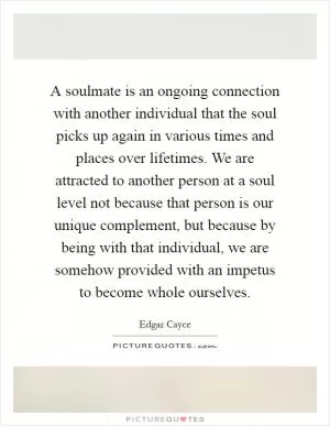 A soulmate is an ongoing connection with another individual that the soul picks up again in various times and places over lifetimes. We are attracted to another person at a soul level not because that person is our unique complement, but because by being with that individual, we are somehow provided with an impetus to become whole ourselves Picture Quote #1