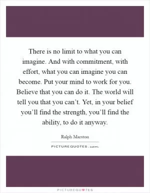There is no limit to what you can imagine. And with commitment, with effort, what you can imagine you can become. Put your mind to work for you. Believe that you can do it. The world will tell you that you can’t. Yet, in your belief you’ll find the strength, you’ll find the ability, to do it anyway Picture Quote #1