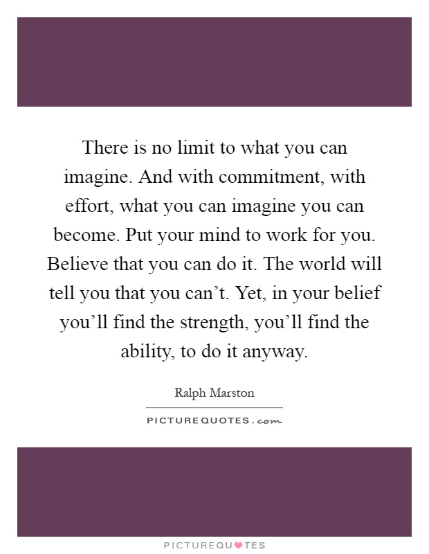 There is no limit to what you can imagine. And with commitment, with effort, what you can imagine you can become. Put your mind to work for you. Believe that you can do it. The world will tell you that you can't. Yet, in your belief you'll find the strength, you'll find the ability, to do it anyway Picture Quote #1