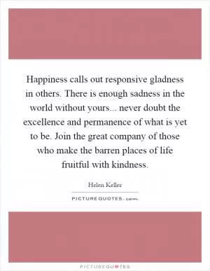Happiness calls out responsive gladness in others. There is enough sadness in the world without yours... never doubt the excellence and permanence of what is yet to be. Join the great company of those who make the barren places of life fruitful with kindness Picture Quote #1
