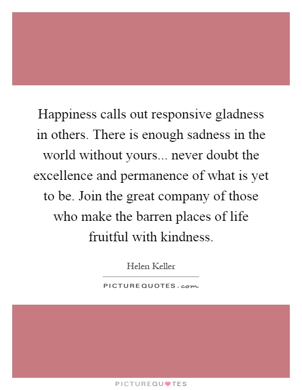 Happiness calls out responsive gladness in others. There is enough sadness in the world without yours... never doubt the excellence and permanence of what is yet to be. Join the great company of those who make the barren places of life fruitful with kindness Picture Quote #1