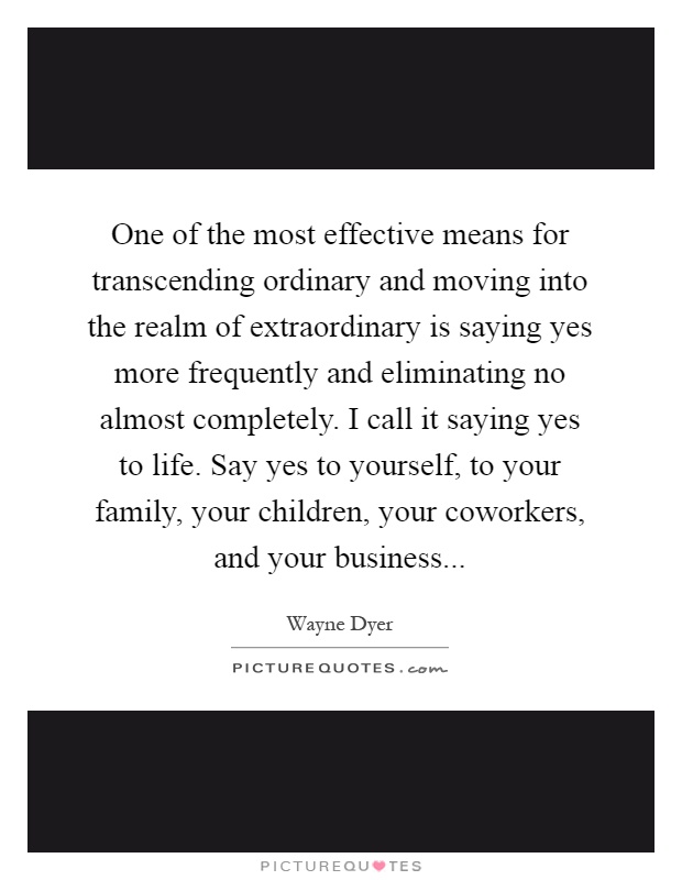 One of the most effective means for transcending ordinary and moving into the realm of extraordinary is saying yes more frequently and eliminating no almost completely. I call it saying yes to life. Say yes to yourself, to your family, your children, your coworkers, and your business Picture Quote #1