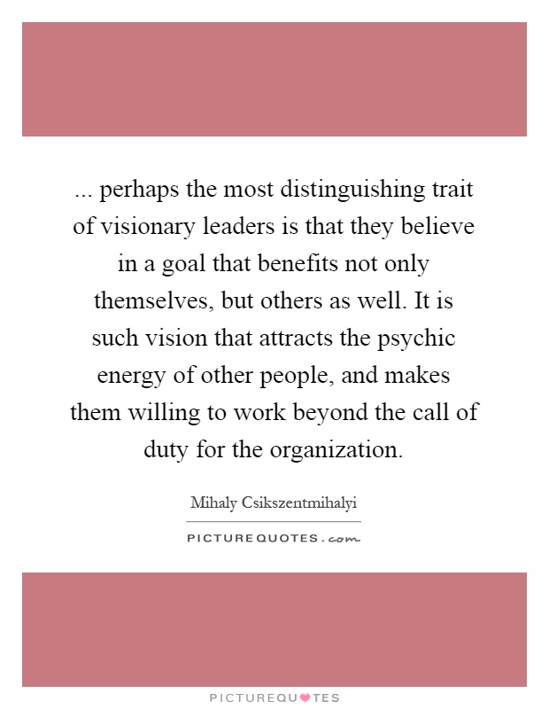 ... perhaps the most distinguishing trait of visionary leaders is that they believe in a goal that benefits not only themselves, but others as well. It is such vision that attracts the psychic energy of other people, and makes them willing to work beyond the call of duty for the organization Picture Quote #1