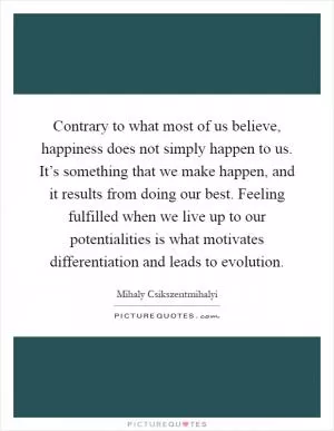 Contrary to what most of us believe, happiness does not simply happen to us. It’s something that we make happen, and it results from doing our best. Feeling fulfilled when we live up to our potentialities is what motivates differentiation and leads to evolution Picture Quote #1