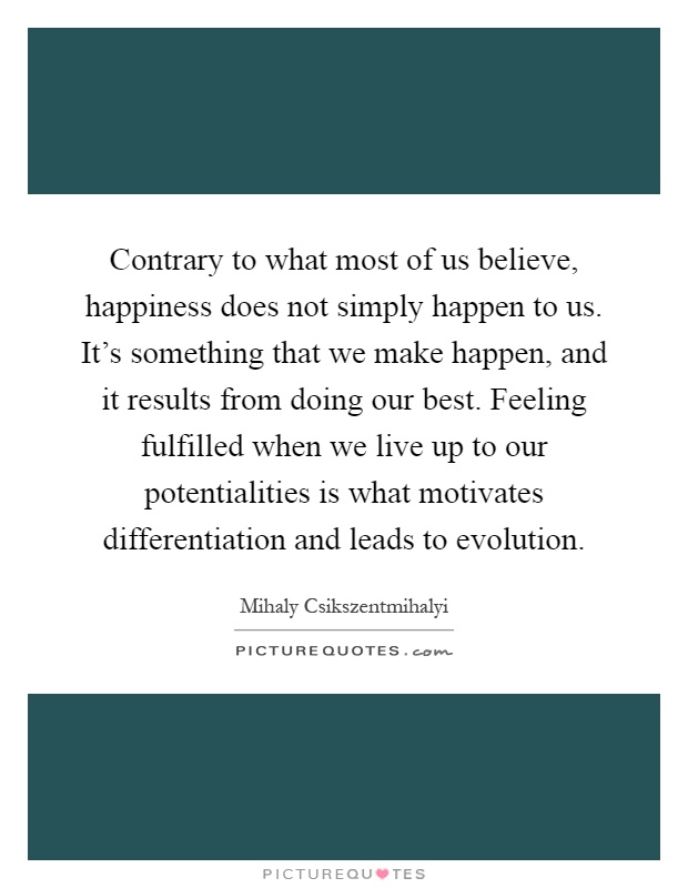 Contrary to what most of us believe, happiness does not simply happen to us. It's something that we make happen, and it results from doing our best. Feeling fulfilled when we live up to our potentialities is what motivates differentiation and leads to evolution Picture Quote #1
