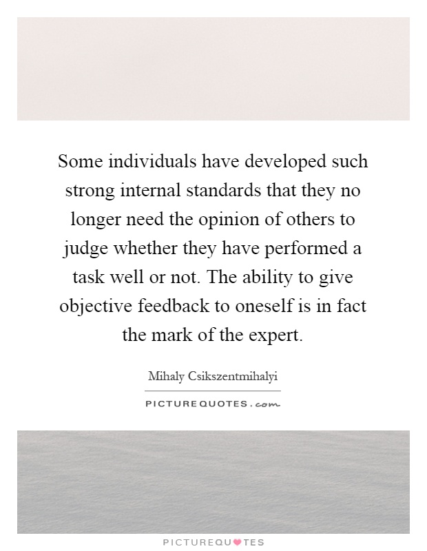 Some individuals have developed such strong internal standards that they no longer need the opinion of others to judge whether they have performed a task well or not. The ability to give objective feedback to oneself is in fact the mark of the expert Picture Quote #1